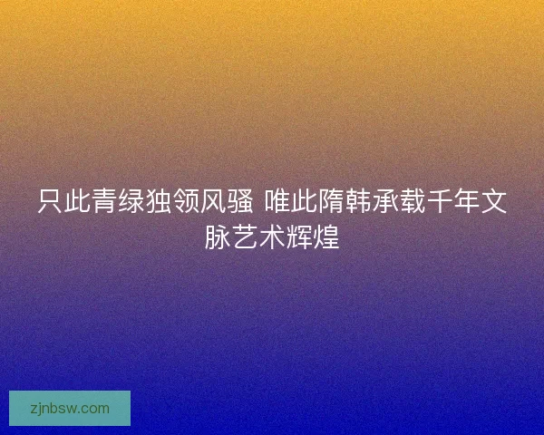 只此青绿独领风骚 唯此隋韩承载千年文脉艺术辉煌