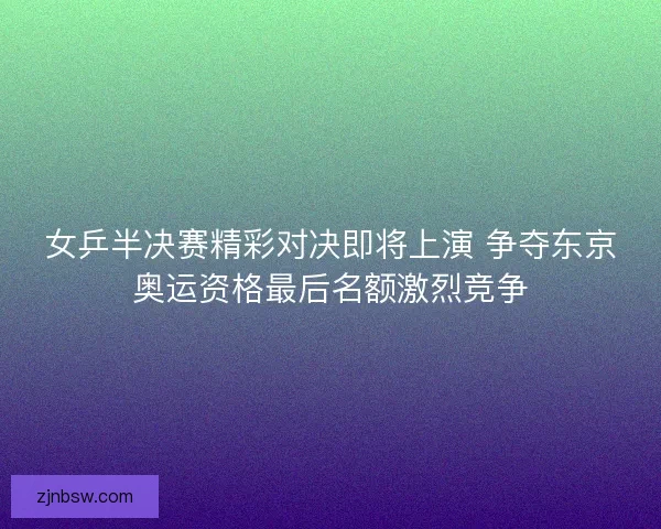 女乒半决赛精彩对决即将上演 争夺东京奥运资格最后名额激烈竞争