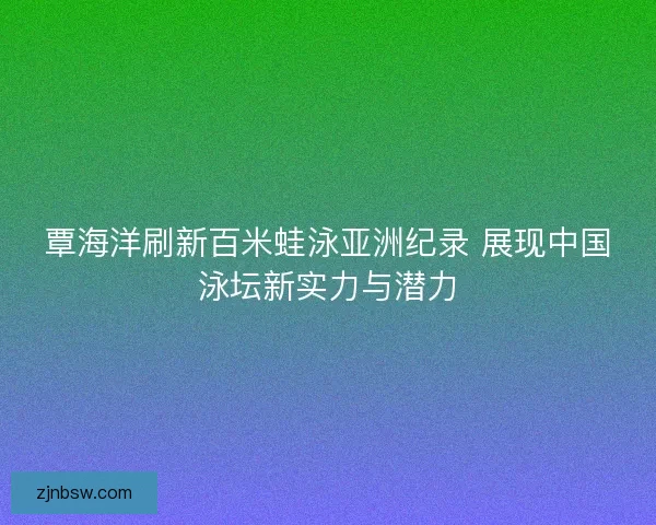 覃海洋刷新百米蛙泳亚洲纪录 展现中国泳坛新实力与潜力