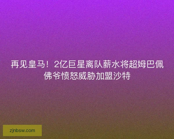 再见皇马！2亿巨星离队薪水将超姆巴佩佛爷愤怒威胁加盟沙特